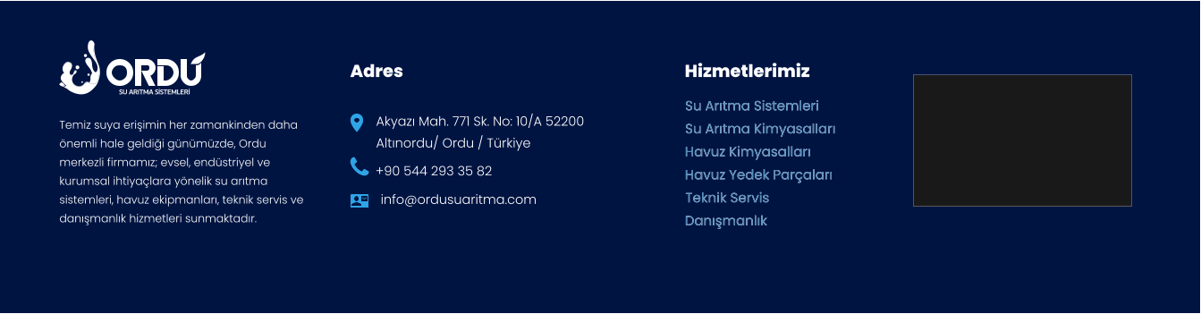 SU ARITMA SİSTEMLERİ Adres Hizmetlerimiz Akyazı Mah. 771 Sk. No: 10/A 52200  Altınordu/ Ordu / Türkiye +90 544 293 35 82 info@ordusuaritma.com Su Arıtma Sistemleri Su Arıtma Kimyasalları Havuz Kimyasalları Havuz Yedek Parçaları Teknik Servis Danışmanlık Su Arıtma Sistemleri Su Arıtma Kimyasalları Havuz Kimyasalları Havuz Yedek Parçaları Teknik Servis Danışmanlık Temiz suya erişimin her zamankinden daha önemli hale geldiği günümüzde, Ordu merkezli firmamız; evsel, endüstriyel ve kurumsal ihtiyaçlara yönelik su arıtma sistemleri, havuz ekipmanları, teknik servis ve danışmanlık hizmetleri sunmaktadır.